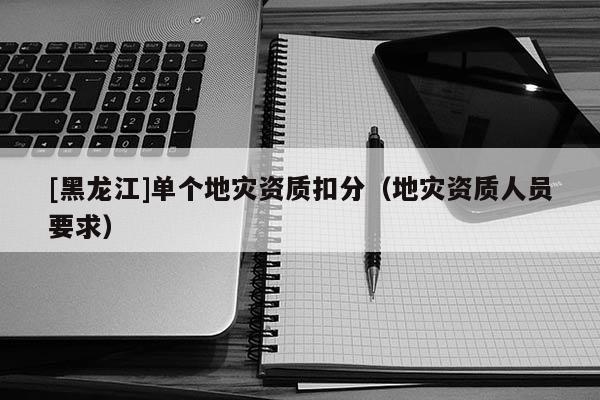 [黑龍江]單個地災資質(zhì)扣分（地災資質(zhì)人員要求）