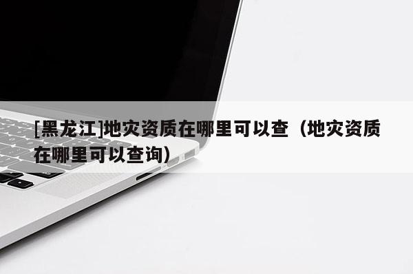 [黑龍江]地災(zāi)資質(zhì)在哪里可以查（地災(zāi)資質(zhì)在哪里可以查詢(xún)）