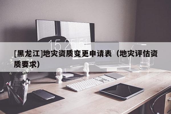 [黑龍江]地災(zāi)資質(zhì)變更申請(qǐng)表（地災(zāi)評(píng)估資質(zhì)要求）