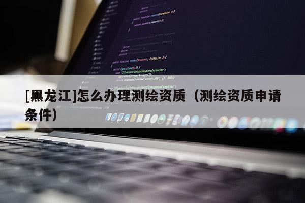 [黑龍江]怎么辦理測繪資質(zhì)（測繪資質(zhì)申請條件）