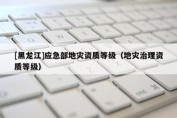 [黑龍江]應(yīng)急部地災(zāi)資質(zhì)等級(jí)（地災(zāi)治理資質(zhì)等級(jí)）