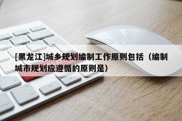 [黑龍江]城鄉(xiāng)規(guī)劃編制工作原則包括（編制城市規(guī)劃應(yīng)遵循的原則是）