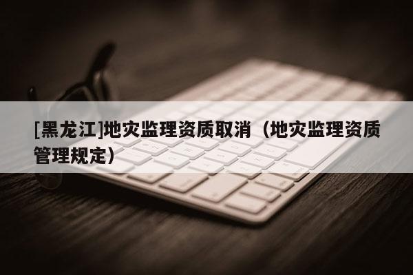 [黑龍江]地災(zāi)監(jiān)理資質(zhì)取消（地災(zāi)監(jiān)理資質(zhì)管理規(guī)定）