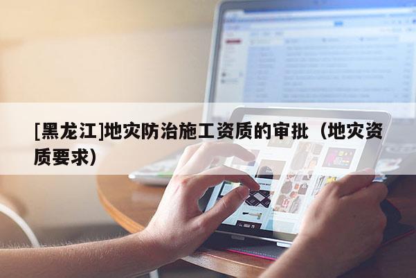 [黑龍江]地災(zāi)防治施工資質(zhì)的審批（地災(zāi)資質(zhì)要求）