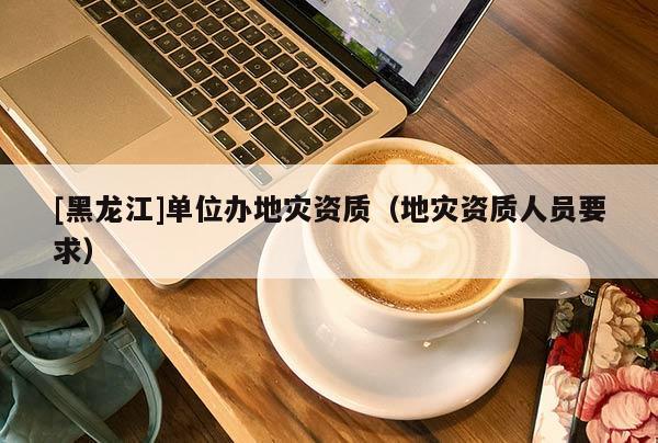 [黑龍江]單位辦地災資質(zhì)（地災資質(zhì)人員要求）