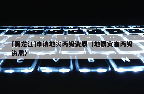 [黑龍江]申請地災丙級資質（地質災害丙級資質）