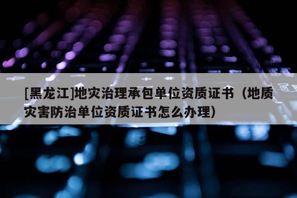 [黑龍江]地災(zāi)治理承包單位資質(zhì)證書(shū)（地質(zhì)災(zāi)害防治單位資質(zhì)證書(shū)怎么辦理）