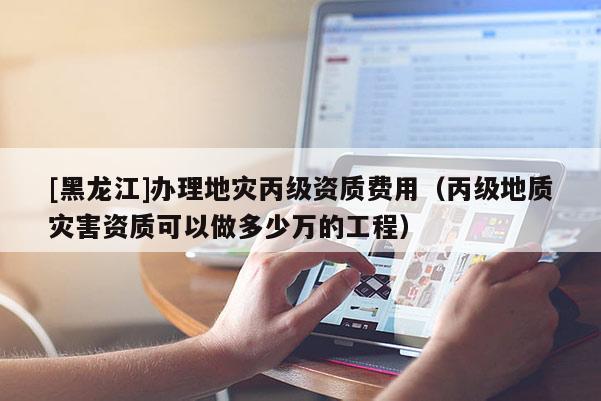[黑龍江]辦理地災(zāi)丙級資質(zhì)費用（丙級地質(zhì)災(zāi)害資質(zhì)可以做多少萬的工程）