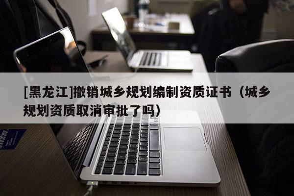 [黑龍江]撤銷城鄉(xiāng)規(guī)劃編制資質證書（城鄉(xiāng)規(guī)劃資質取消審批了嗎）