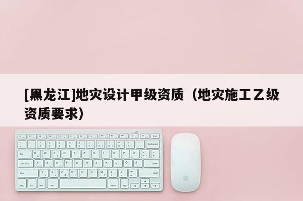 [黑龍江]地災設(shè)計甲級資質(zhì)（地災施工乙級資質(zhì)要求）