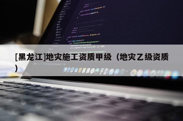 [黑龍江]地災(zāi)施工資質(zhì)甲級(jí)（地災(zāi)乙級(jí)資質(zhì)）
