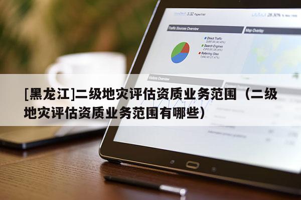 [黑龍江]二級地災評估資質(zhì)業(yè)務范圍（二級地災評估資質(zhì)業(yè)務范圍有哪些）
