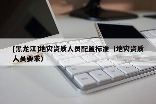 [黑龍江]地災(zāi)資質(zhì)人員配置標(biāo)準(zhǔn)（地災(zāi)資質(zhì)人員要求）
