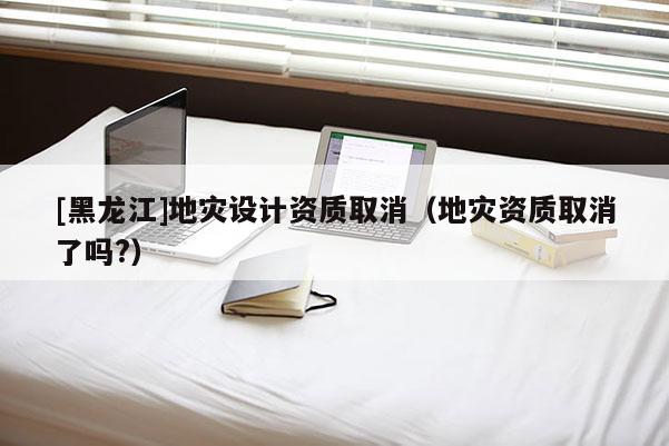 [黑龍江]地災(zāi)設(shè)計(jì)資質(zhì)取消（地災(zāi)資質(zhì)取消了嗎?）