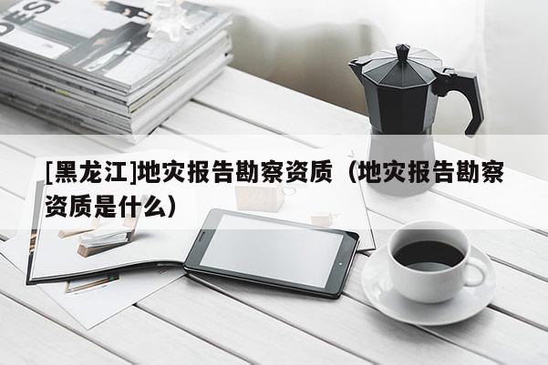 [黑龍江]地災(zāi)報(bào)告勘察資質(zhì)（地災(zāi)報(bào)告勘察資質(zhì)是什么）