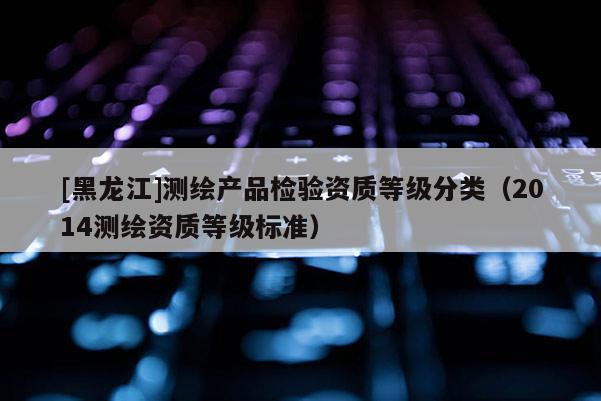 [黑龍江]測繪產(chǎn)品檢驗資質(zhì)等級分類（2014測繪資質(zhì)等級標準）