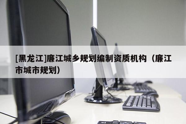 [黑龍江]廉江城鄉(xiāng)規(guī)劃編制資質機構（廉江市城市規(guī)劃）