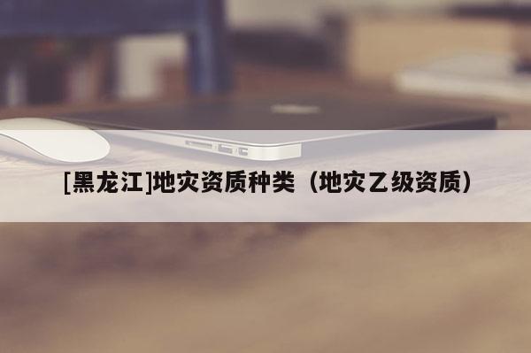 [黑龍江]地災(zāi)資質(zhì)種類（地災(zāi)乙級(jí)資質(zhì)）