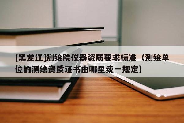 [黑龍江]測(cè)繪院儀器資質(zhì)要求標(biāo)準(zhǔn)（測(cè)繪單位的測(cè)繪資質(zhì)證書(shū)由哪里統(tǒng)一規(guī)定）