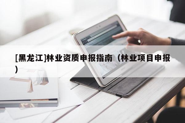 [黑龍江]林業(yè)資質(zhì)申報指南（林業(yè)項目申報）
