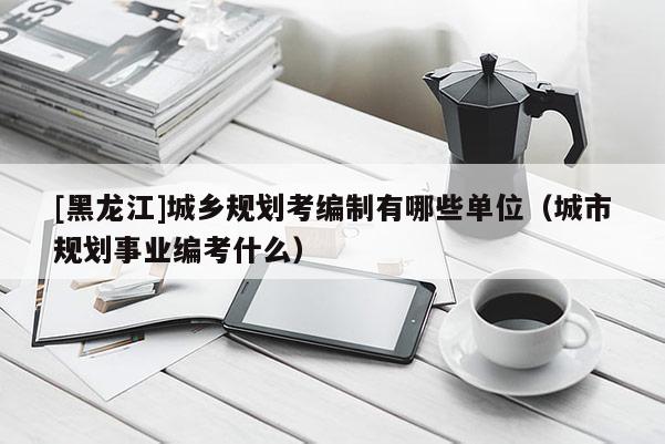 [黑龍江]城鄉(xiāng)規(guī)劃考編制有哪些單位（城市規(guī)劃事業(yè)編考什么）
