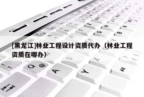 [黑龍江]林業(yè)工程設計資質代辦（林業(yè)工程資質在哪辦）