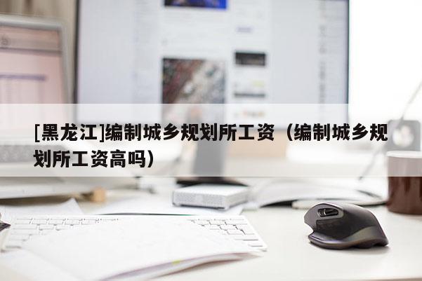 [黑龍江]編制城鄉(xiāng)規(guī)劃所工資（編制城鄉(xiāng)規(guī)劃所工資高嗎）