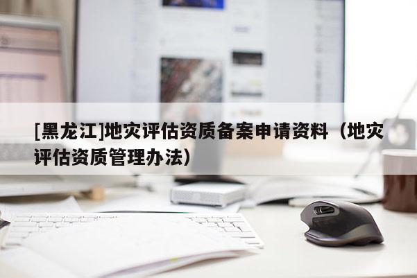 [黑龍江]地災(zāi)評(píng)估資質(zhì)備案申請(qǐng)資料（地災(zāi)評(píng)估資質(zhì)管理辦法）