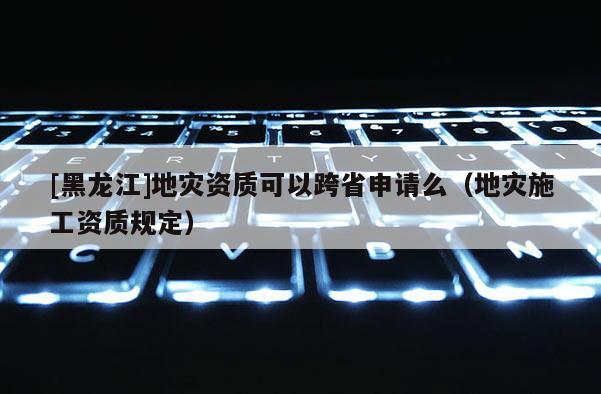 [黑龍江]地災(zāi)資質(zhì)可以跨省申請么（地災(zāi)施工資質(zhì)規(guī)定）