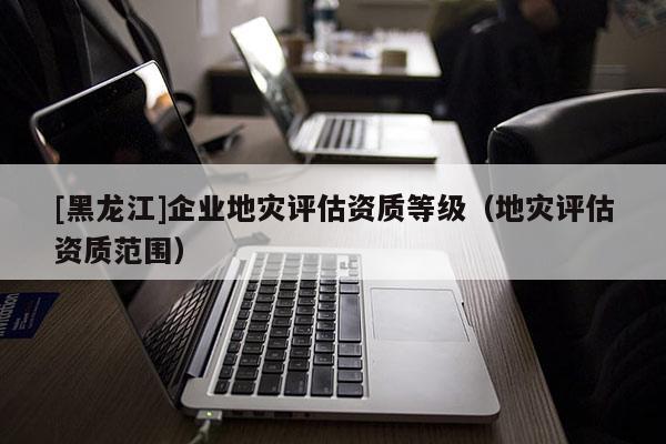 [黑龍江]企業(yè)地災評估資質(zhì)等級（地災評估資質(zhì)范圍）