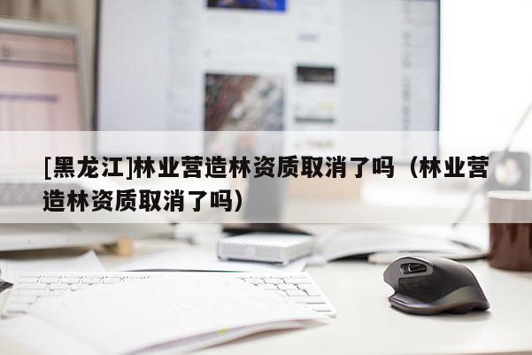 [黑龍江]林業(yè)營(yíng)造林資質(zhì)取消了嗎（林業(yè)營(yíng)造林資質(zhì)取消了嗎）