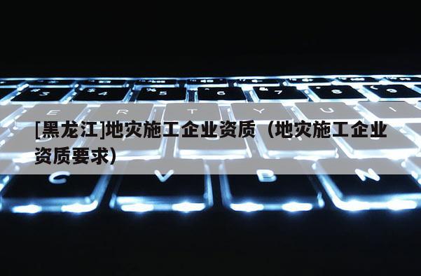 [黑龍江]地災施工企業(yè)資質(zhì)（地災施工企業(yè)資質(zhì)要求）