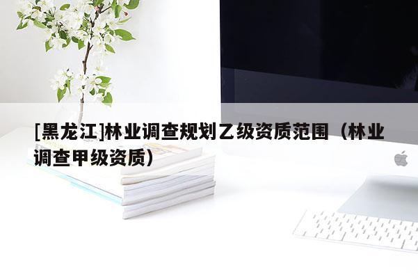 [黑龍江]林業(yè)調查規(guī)劃乙級資質范圍（林業(yè)調查甲級資質）