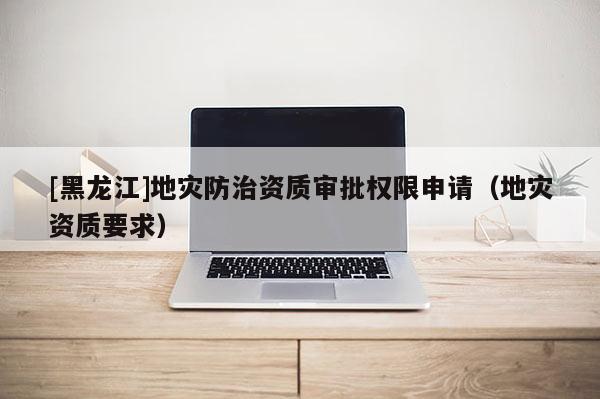 [黑龍江]地災(zāi)防治資質(zhì)審批權(quán)限申請(qǐng)（地災(zāi)資質(zhì)要求）