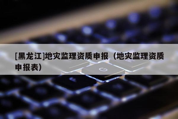 [黑龍江]地災監(jiān)理資質申報（地災監(jiān)理資質申報表）