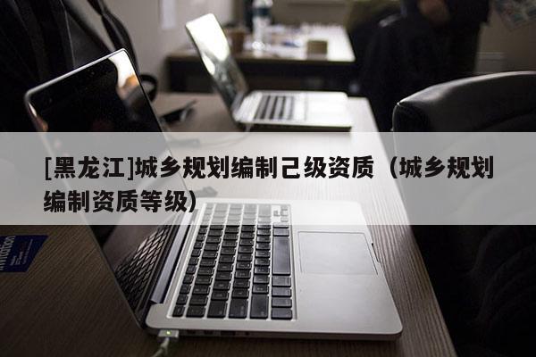 [黑龍江]城鄉(xiāng)規(guī)劃編制己級(jí)資質(zhì)（城鄉(xiāng)規(guī)劃編制資質(zhì)等級(jí)）