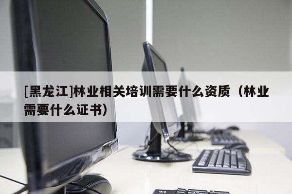 [黑龍江]林業(yè)相關(guān)培訓(xùn)需要什么資質(zhì)（林業(yè)需要什么證書）