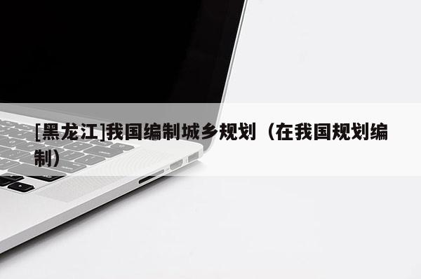 [黑龍江]我國編制城鄉(xiāng)規(guī)劃（在我國規(guī)劃編制）