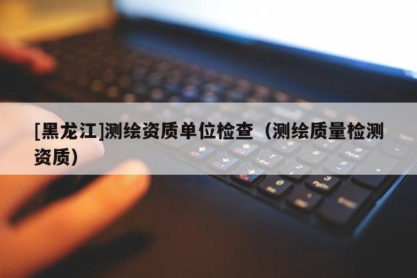 [黑龍江]測(cè)繪資質(zhì)單位檢查（測(cè)繪質(zhì)量檢測(cè)資質(zhì)）