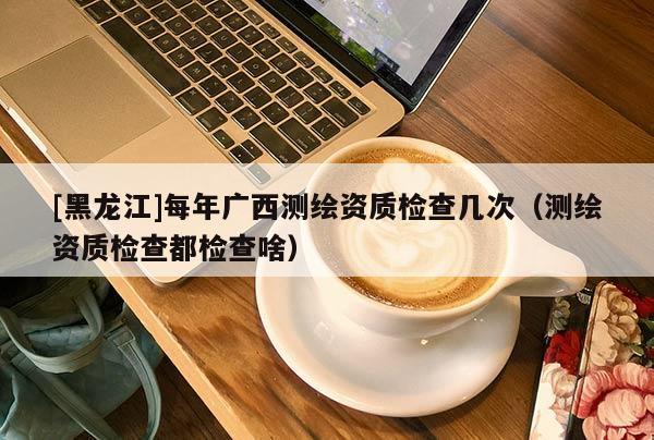 [黑龍江]每年廣西測繪資質(zhì)檢查幾次（測繪資質(zhì)檢查都檢查啥）