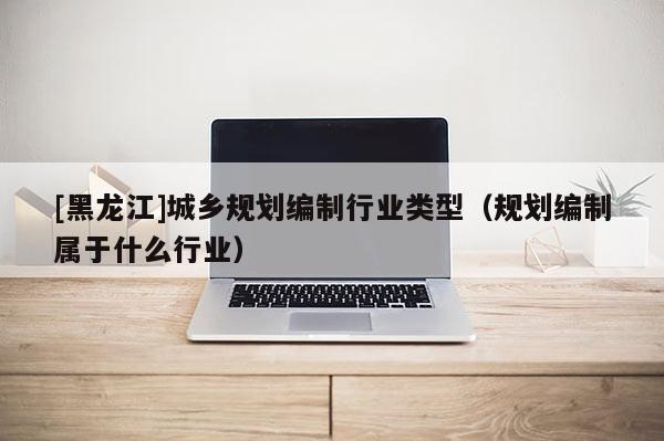 [黑龍江]城鄉(xiāng)規(guī)劃編制行業(yè)類型（規(guī)劃編制屬于什么行業(yè)）