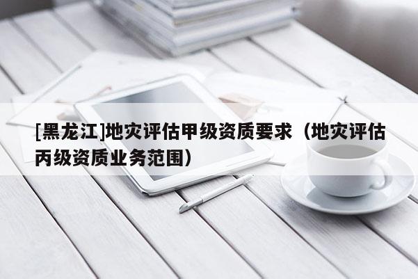 [黑龍江]地災(zāi)評(píng)估甲級(jí)資質(zhì)要求（地災(zāi)評(píng)估丙級(jí)資質(zhì)業(yè)務(wù)范圍）