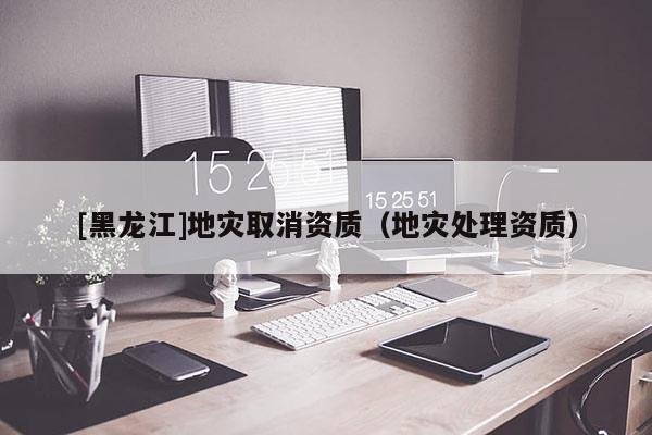 [黑龍江]地災取消資質(zhì)（地災處理資質(zhì)）