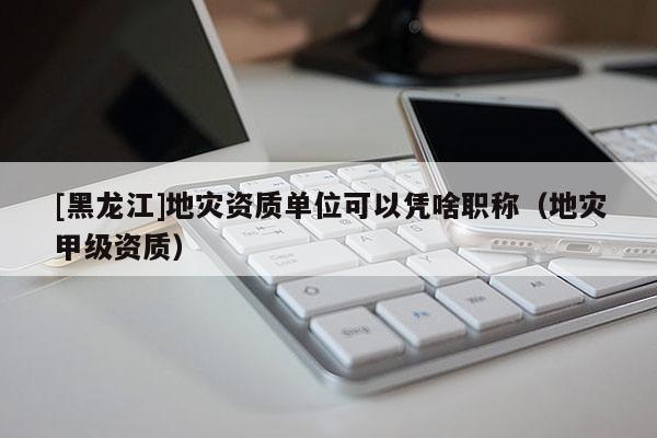 [黑龍江]地災(zāi)資質(zhì)單位可以憑啥職稱（地災(zāi)甲級資質(zhì)）