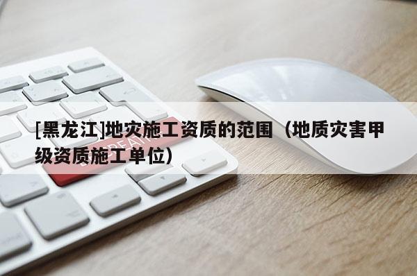 [黑龍江]地災施工資質(zhì)的范圍（地質(zhì)災害甲級資質(zhì)施工單位）