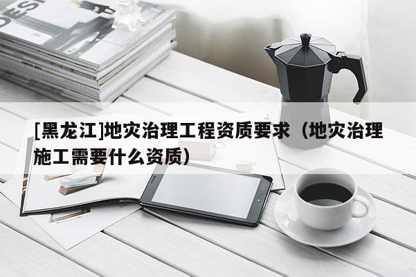 [黑龍江]地災(zāi)治理工程資質(zhì)要求（地災(zāi)治理施工需要什么資質(zhì)）
