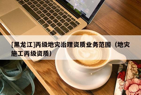 [黑龍江]丙級地災治理資質業(yè)務范圍（地災施工丙級資質）