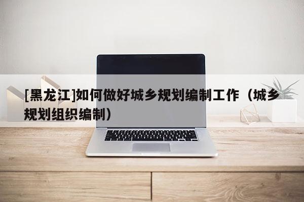 [黑龍江]如何做好城鄉(xiāng)規(guī)劃編制工作（城鄉(xiāng)規(guī)劃組織編制）