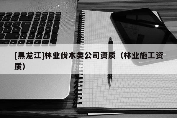 [黑龍江]林業(yè)伐木類公司資質(zhì)（林業(yè)施工資質(zhì)）