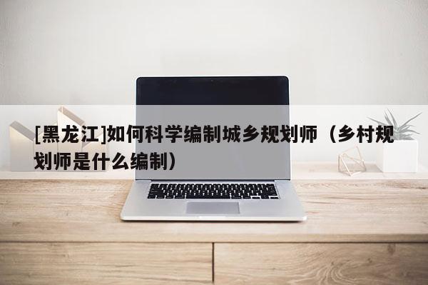 [黑龍江]如何科學(xué)編制城鄉(xiāng)規(guī)劃師（鄉(xiāng)村規(guī)劃師是什么編制）